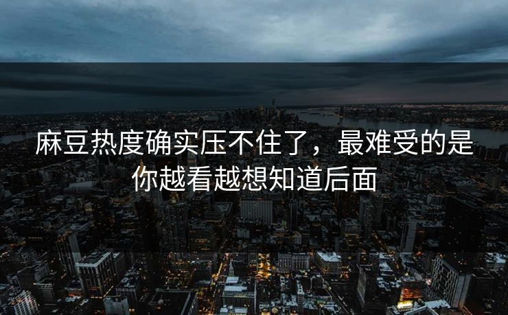 麻豆热度确实压不住了，最难受的是你越看越想知道后面
