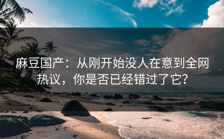 麻豆国产：从刚开始没人在意到全网热议，你是否已经错过了它？