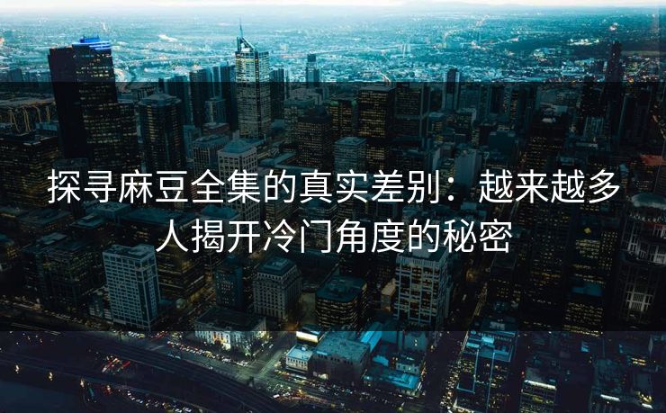 探寻麻豆全集的真实差别：越来越多人揭开冷门角度的秘密