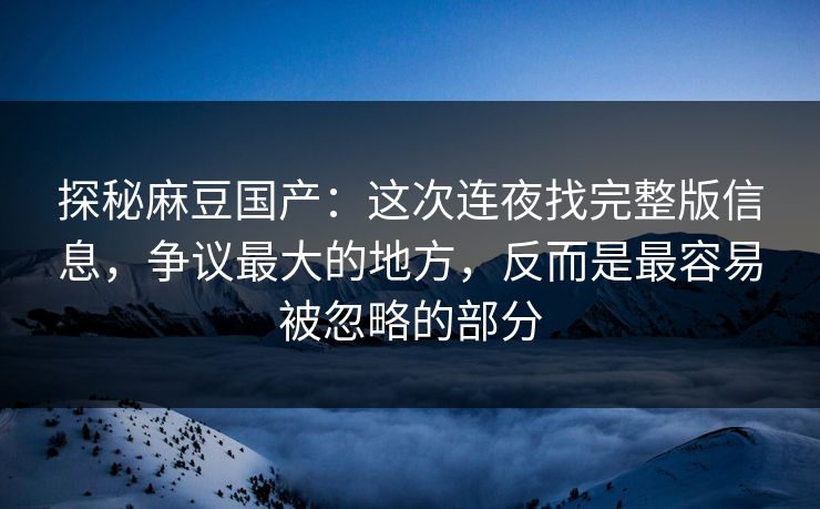 探秘麻豆国产：这次连夜找完整版信息，争议最大的地方，反而是最容易被忽略的部分