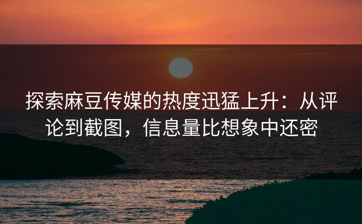 探索麻豆传媒的热度迅猛上升：从评论到截图，信息量比想象中还密