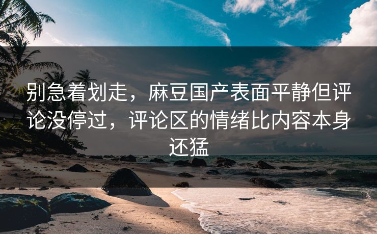 别急着划走，麻豆国产表面平静但评论没停过，评论区的情绪比内容本身还猛
