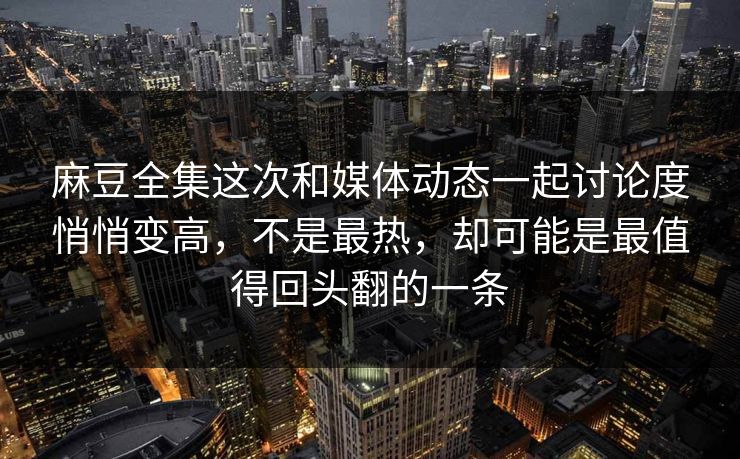 麻豆全集这次和媒体动态一起讨论度悄悄变高，不是最热，却可能是最值得回头翻的一条