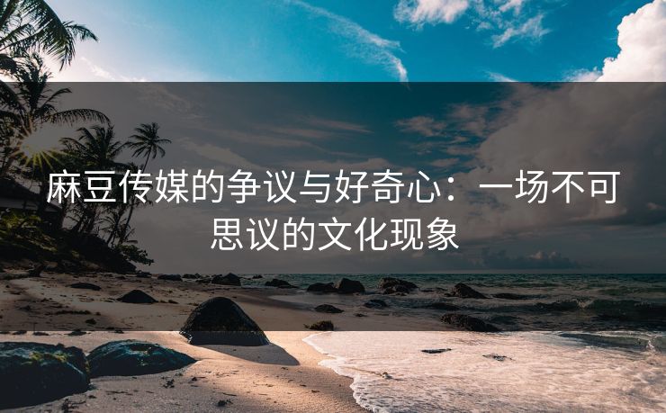 麻豆传媒的争议与好奇心：一场不可思议的文化现象