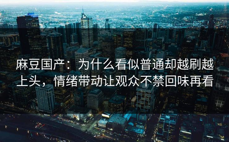 麻豆国产：为什么看似普通却越刷越上头，情绪带动让观众不禁回味再看
