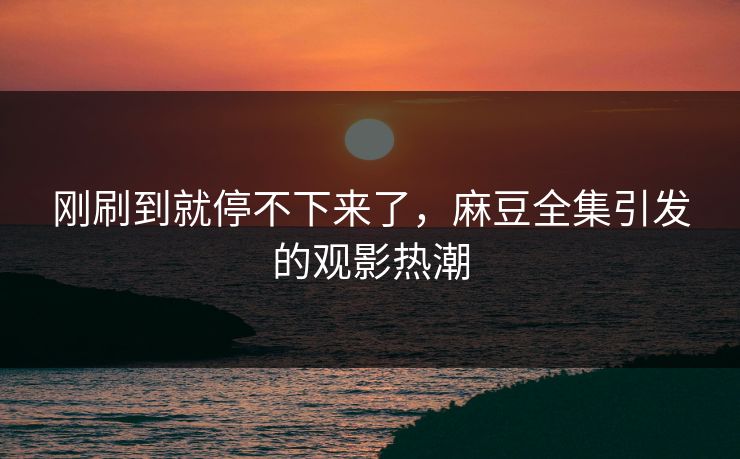 刚刷到就停不下来了，麻豆全集引发的观影热潮