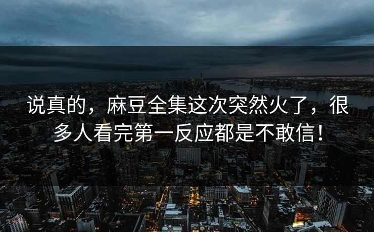 说真的，麻豆全集这次突然火了，很多人看完第一反应都是不敢信！
