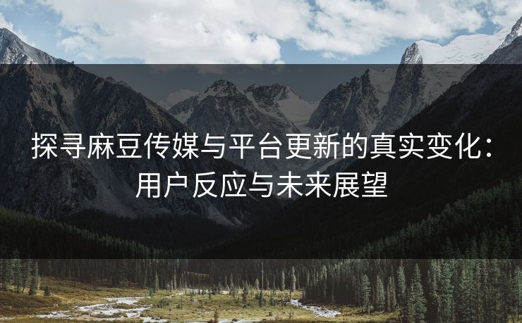 探寻麻豆传媒与平台更新的真实变化：用户反应与未来展望