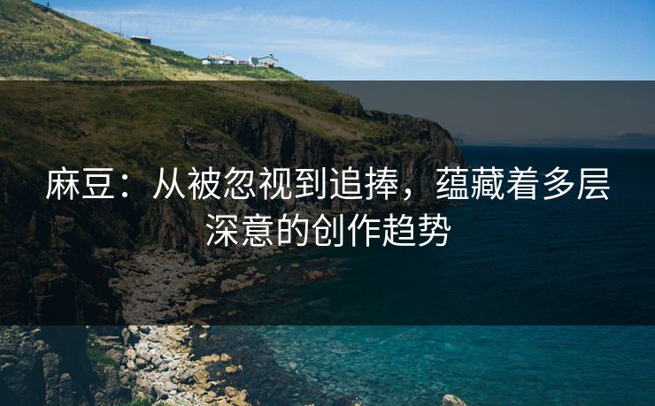 麻豆:从被忽视到追捧,蕴藏着多层深意的创作趋势