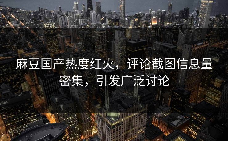 麻豆国产热度红火，评论截图信息量密集，引发广泛讨论