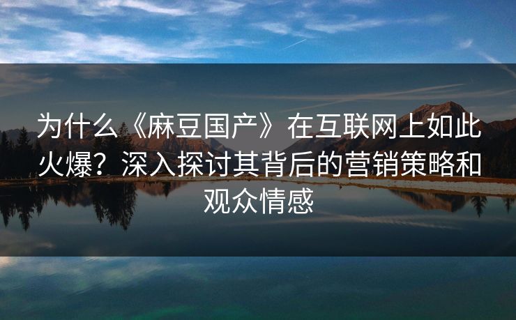 为什么《麻豆国产》在互联网上如此火爆？深入探讨其背后的营销策略和观众情感