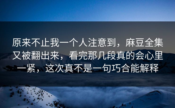 原来不止我一个人注意到，麻豆全集又被翻出来，看完那几段真的会心里一紧，这次真不是一句巧合能解释