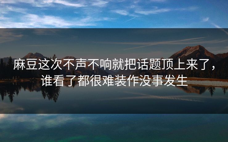 麻豆这次不声不响就把话题顶上来了，谁看了都很难装作没事发生