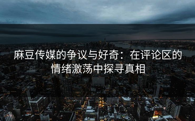 麻豆传媒的争议与好奇：在评论区的情绪激荡中探寻真相