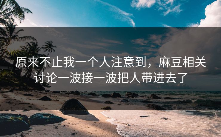 原来不止我一个人注意到，麻豆相关讨论一波接一波把人带进去了