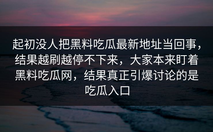 起初没人把黑料吃瓜最新地址当回事，结果越刷越停不下来，大家本来盯着黑料吃瓜网，结果真正引爆讨论的是吃瓜入口